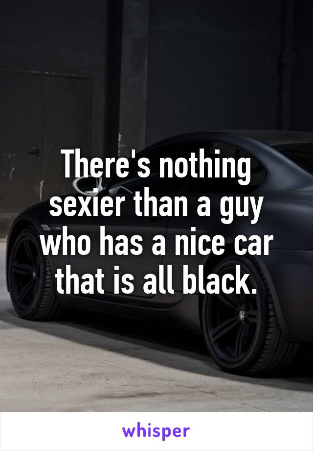 There's nothing sexier than a guy who has a nice car that is all black.