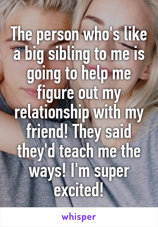 The person who's like a big sibling to me is going to help me figure out my relationship with my friend! They said they'd teach me the ways! I'm super excited!