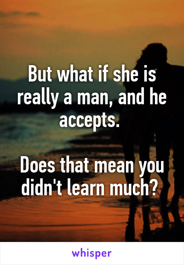 But what if she is really a man, and he accepts. 

Does that mean you didn't learn much? 