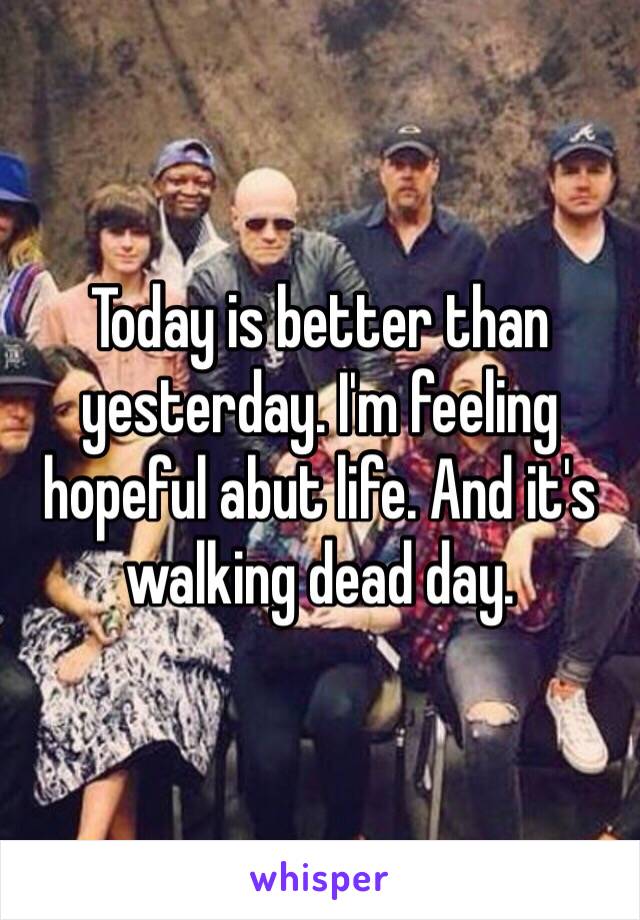 Today is better than yesterday. I'm feeling hopeful abut life. And it's walking dead day. 