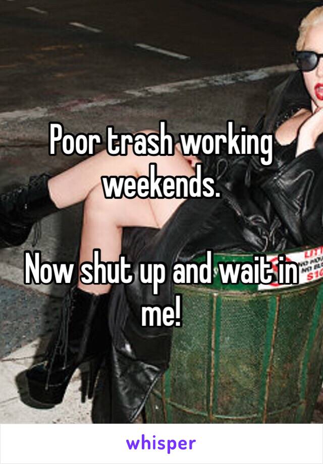 Poor trash working weekends. 

Now shut up and wait in me!