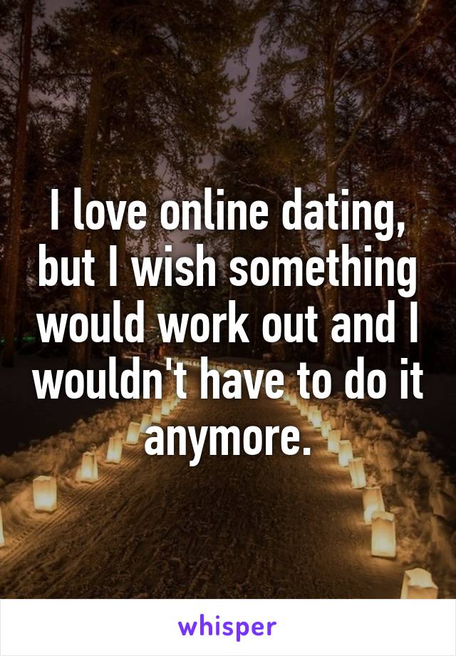 I love online dating, but I wish something would work out and I wouldn't have to do it anymore.