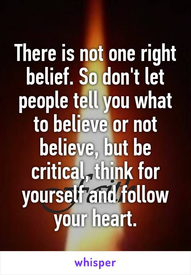 There is not one right belief. So don't let people tell you what to believe or not believe, but be critical, think for yourself and follow your heart.