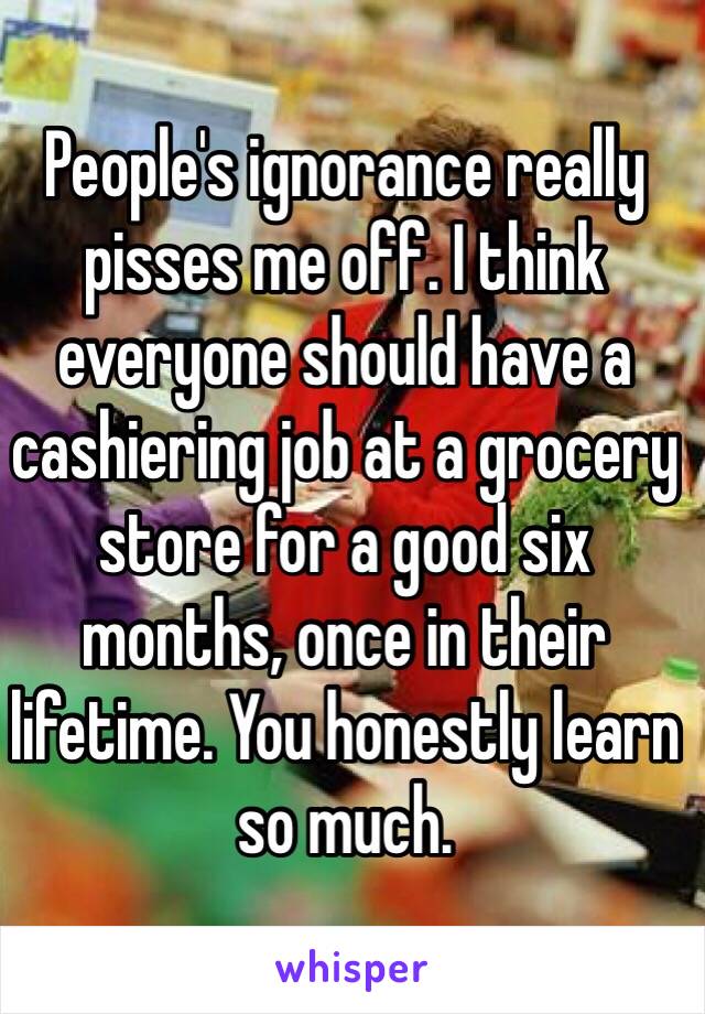 People's ignorance really pisses me off. I think everyone should have a cashiering job at a grocery store for a good six months, once in their lifetime. You honestly learn so much. 