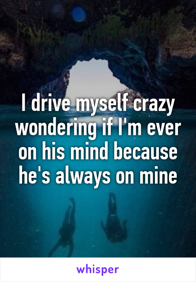 I drive myself crazy wondering if I'm ever on his mind because he's always on mine