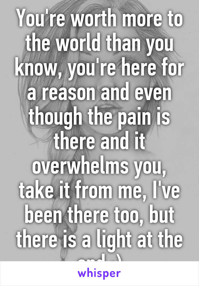 You're worth more to the world than you know, you're here for a reason and even though the pain is there and it overwhelms you, take it from me, I've been there too, but there is a light at the end :)