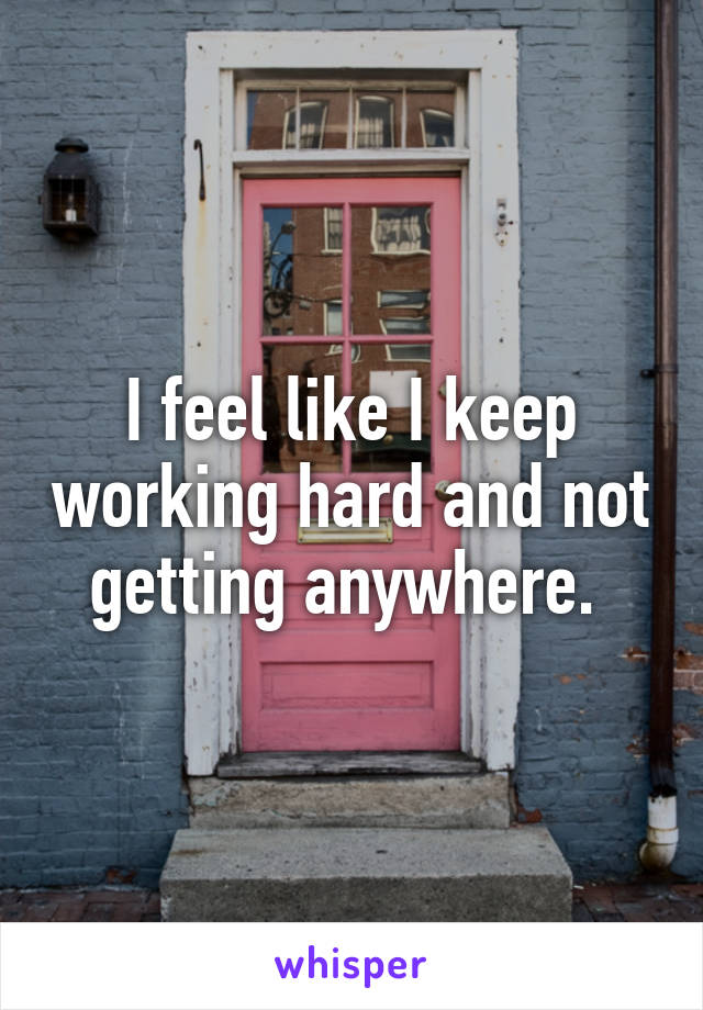 I feel like I keep working hard and not getting anywhere. 