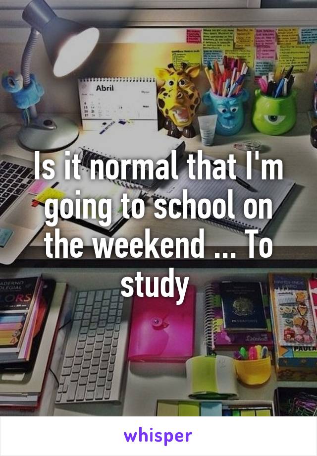 Is it normal that I'm going to school on the weekend ... To study 