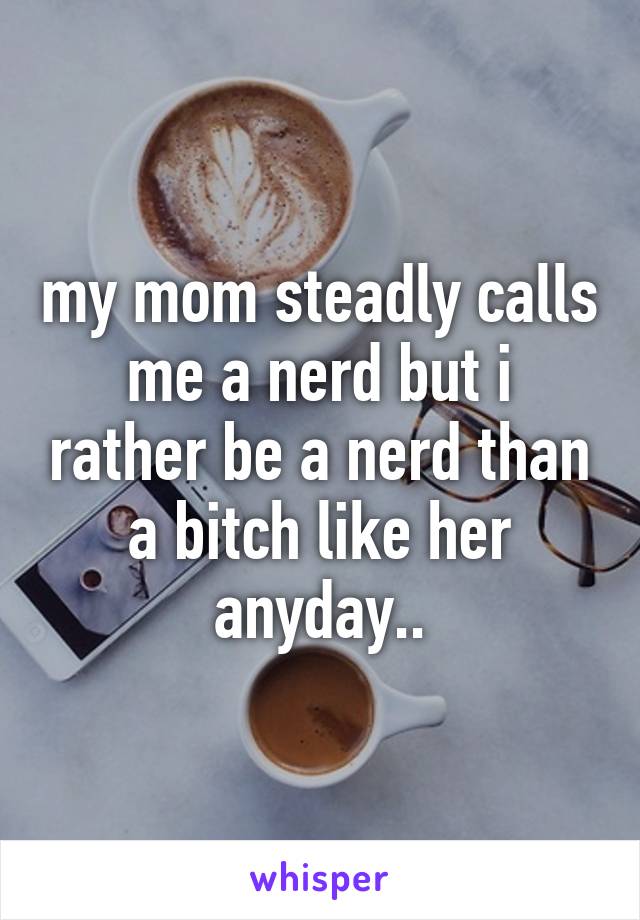 my mom steadly calls me a nerd but i rather be a nerd than a bitch like her anyday..