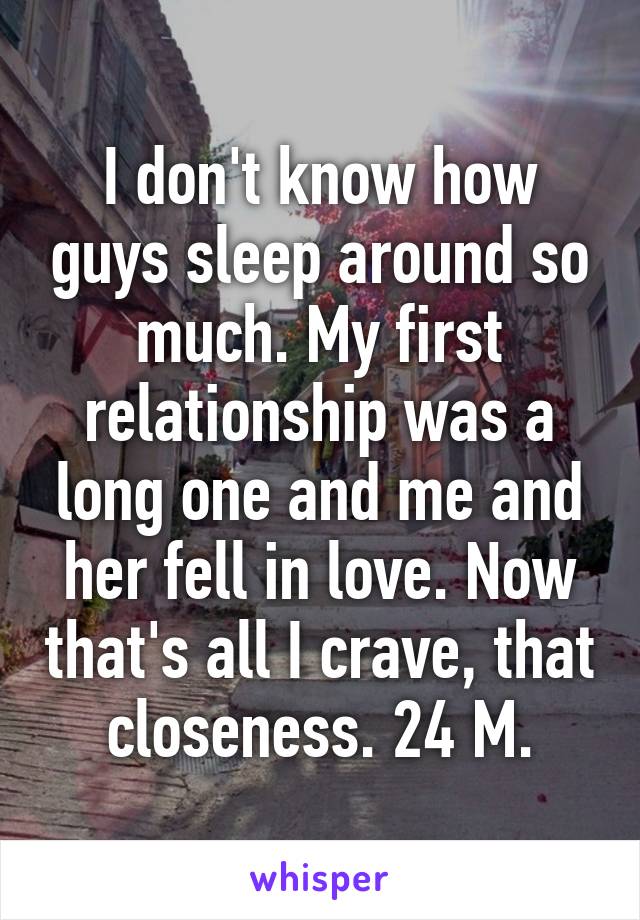 I don't know how guys sleep around so much. My first relationship was a long one and me and her fell in love. Now that's all I crave, that closeness. 24 M.