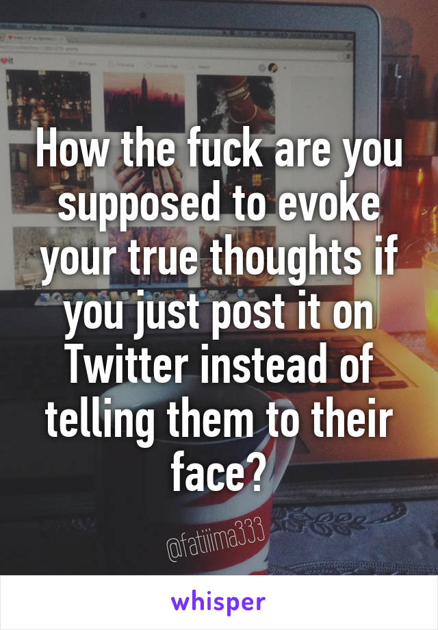 How the fuck are you supposed to evoke your true thoughts if you just post it on Twitter instead of telling them to their face?