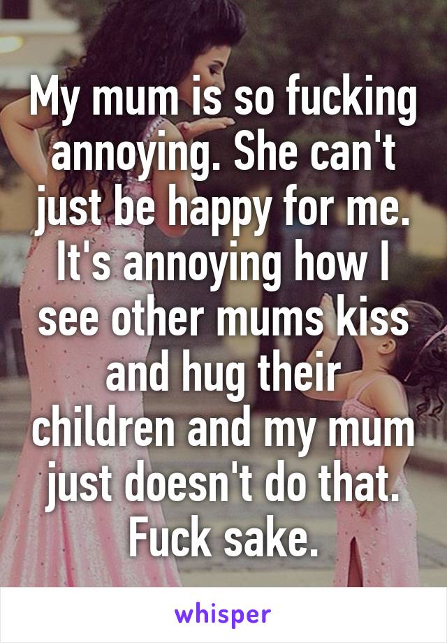 My mum is so fucking annoying. She can't just be happy for me. It's annoying how I see other mums kiss and hug their children and my mum just doesn't do that. Fuck sake.