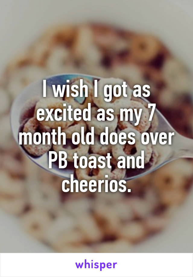 I wish I got as excited as my 7 month old does over PB toast and cheerios.