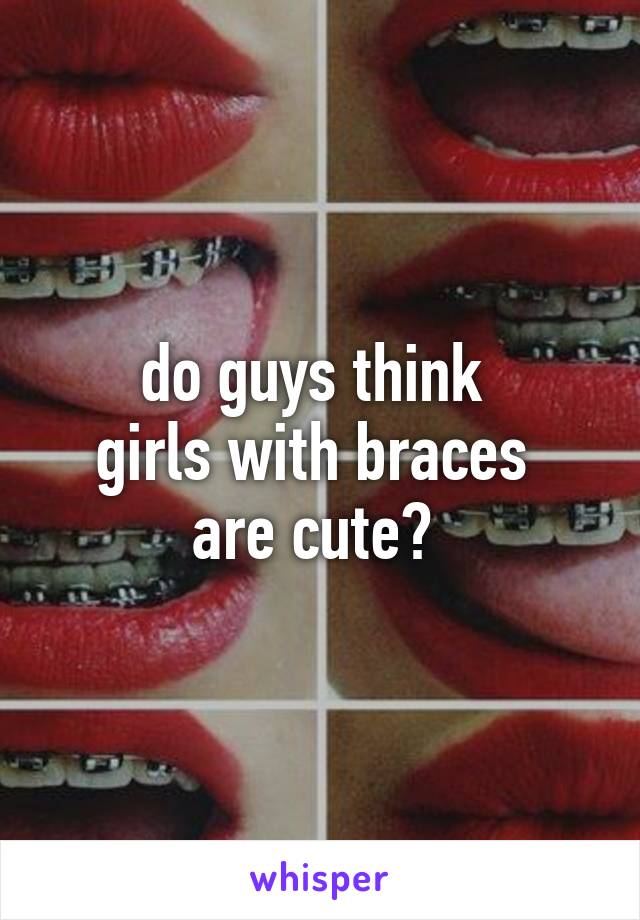 do guys think 
girls with braces 
are cute? 