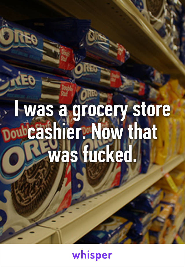 I was a grocery store cashier. Now that was fucked.