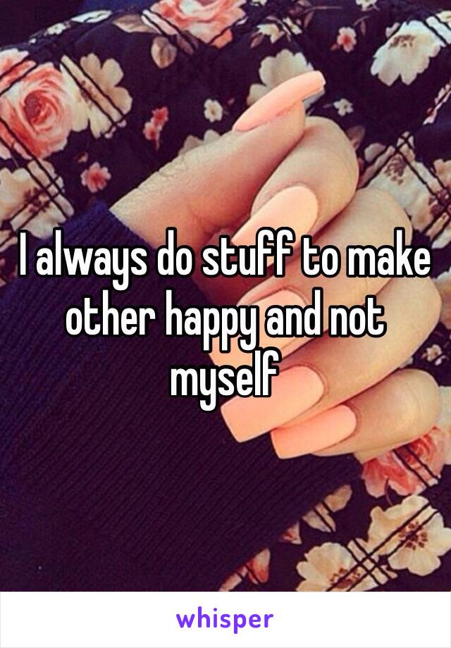 I always do stuff to make other happy and not myself 