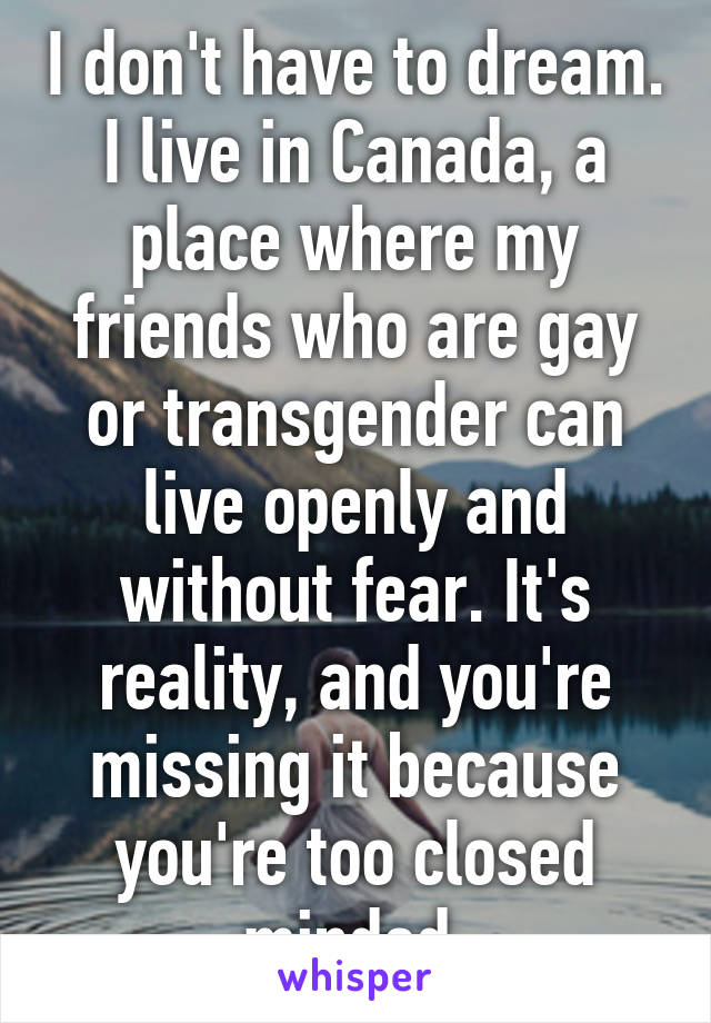 I don't have to dream. I live in Canada, a place where my friends who are gay or transgender can live openly and without fear. It's reality, and you're missing it because you're too closed minded.