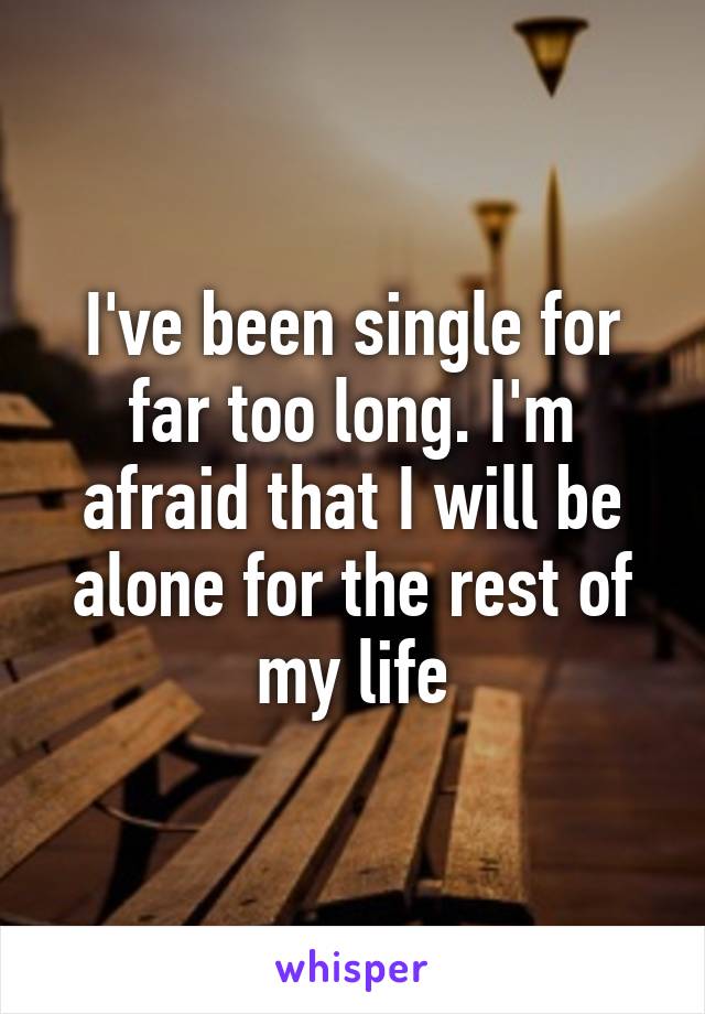 I've been single for far too long. I'm afraid that I will be alone for the rest of my life