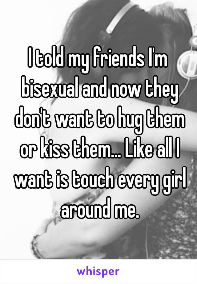 I told my friends I'm bisexual and now they don't want to hug them or kiss them... Like all I want is touch every girl around me.