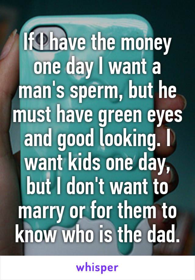 If I have the money one day I want a man's sperm, but he must have green eyes and good looking. I want kids one day, but I don't want to marry or for them to know who is the dad.