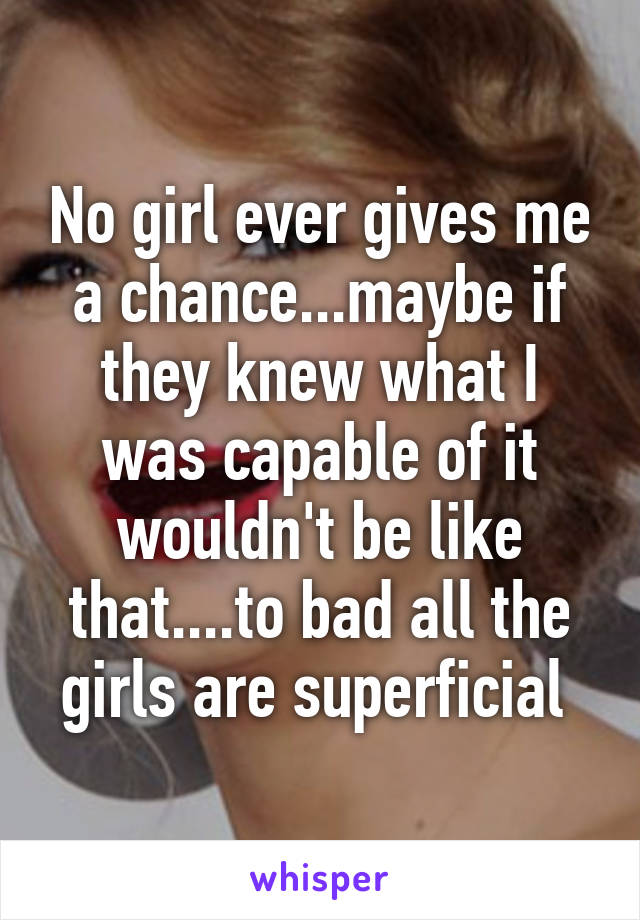 No girl ever gives me a chance...maybe if they knew what I was capable of it wouldn't be like that....to bad all the girls are superficial 