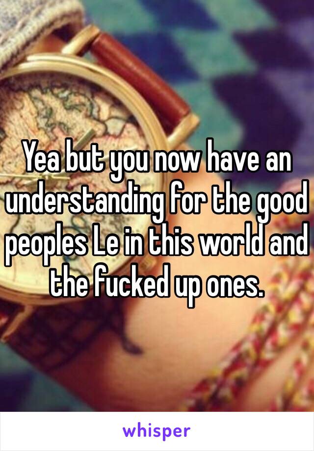 Yea but you now have an understanding for the good peoples Le in this world and the fucked up ones. 