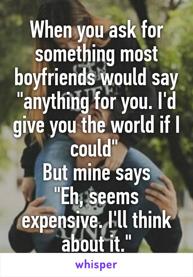 When you ask for something most boyfriends would say "anything for you. I'd give you the world if I could" 
But mine says
"Eh, seems expensive. I'll think about it."