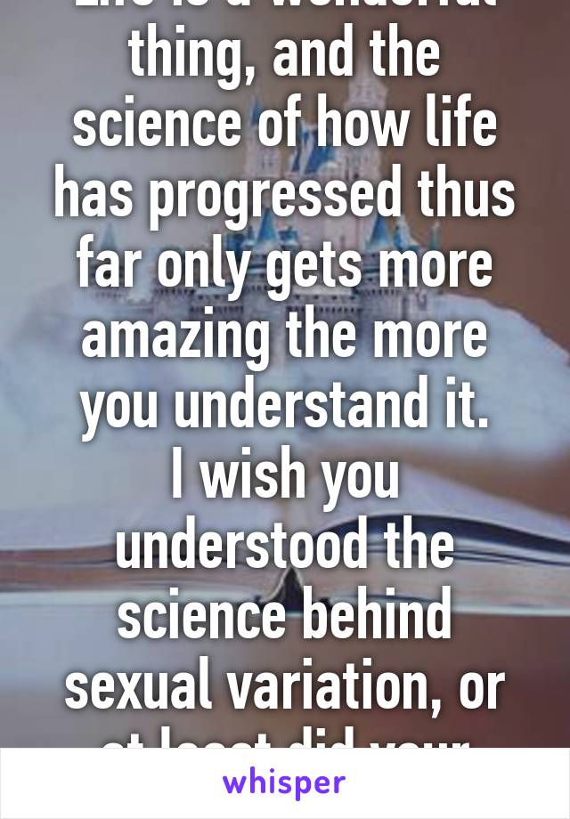 Life is a wonderful thing, and the science of how life has progressed thus far only gets more amazing the more you understand it.
I wish you understood the science behind sexual variation, or at least did your research.