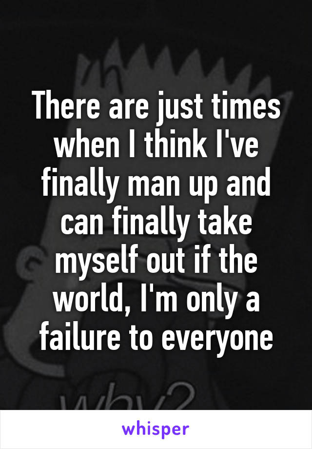 There are just times when I think I've finally man up and can finally take myself out if the world, I'm only a failure to everyone