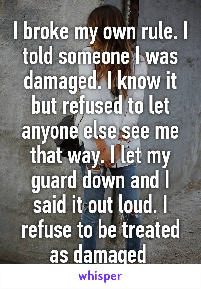 I broke my own rule. I told someone I was damaged. I know it but refused to let anyone else see me that way. I let my guard down and I said it out loud. I refuse to be treated as damaged 