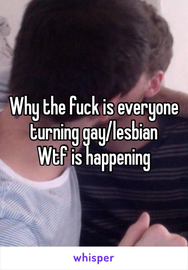 Why the fuck is everyone turning gay/lesbian 
Wtf is happening