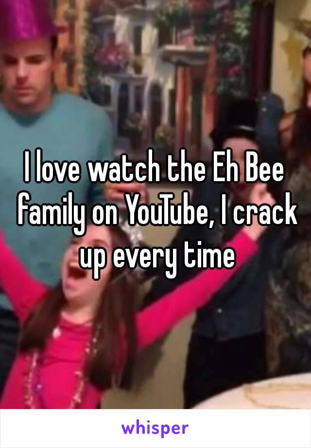 I love watch the Eh Bee family on YouTube, I crack up every time