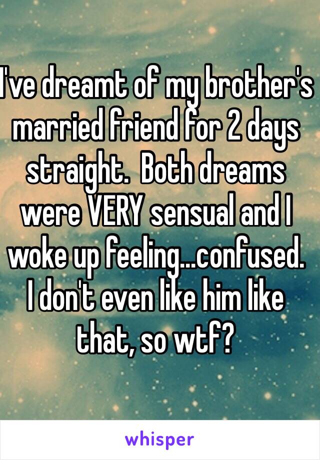 I've dreamt of my brother's married friend for 2 days straight.  Both dreams were VERY sensual and I woke up feeling...confused.  
I don't even like him like that, so wtf?