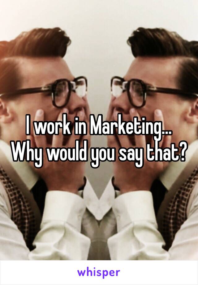 I work in Marketing...
Why would you say that?