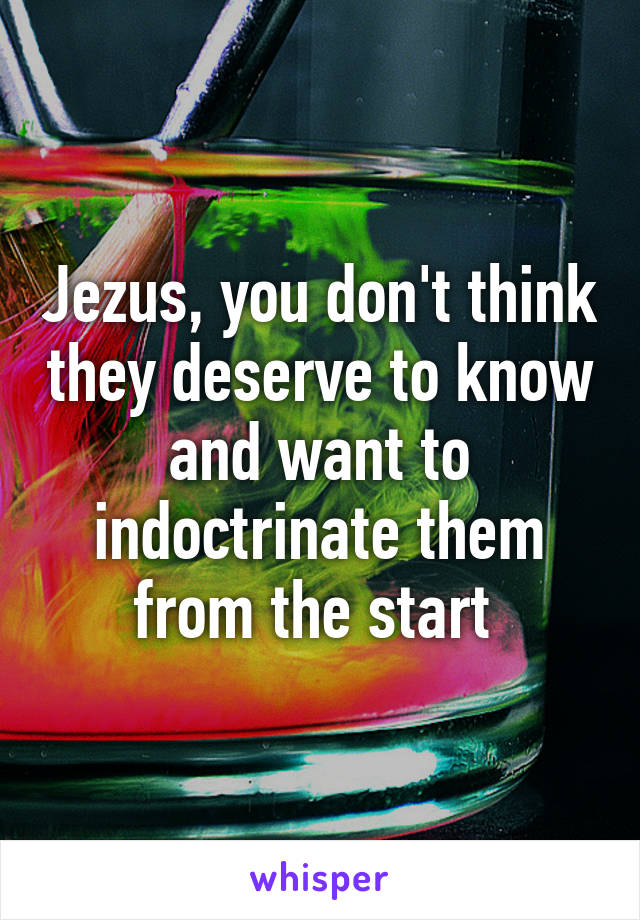 Jezus, you don't think they deserve to know and want to indoctrinate them from the start 