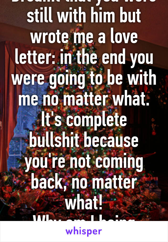 Dreamt that you were still with him but wrote me a love letter: in the end you were going to be with me no matter what.
It's complete bullshit because you're not coming back, no matter what!
Why am I being tortured?