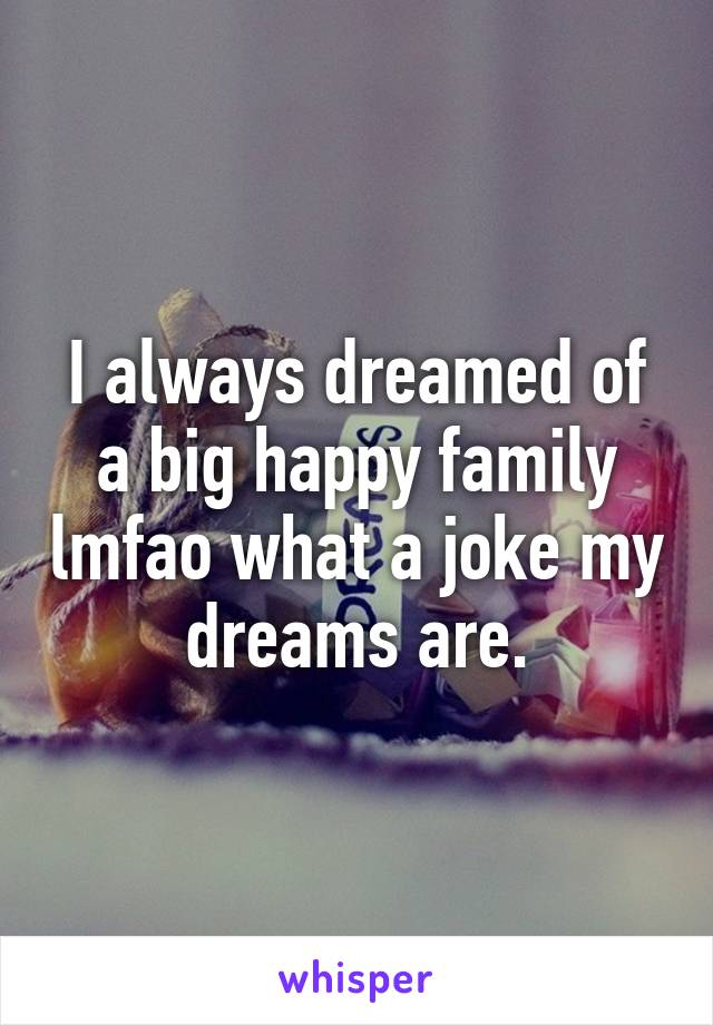 I always dreamed of a big happy family lmfao what a joke my dreams are.