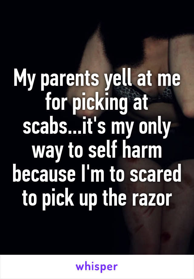 My parents yell at me for picking at scabs...it's my only way to self harm because I'm to scared to pick up the razor