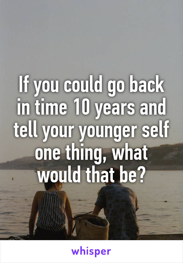 If you could go back in time 10 years and tell your younger self one thing, what would that be?