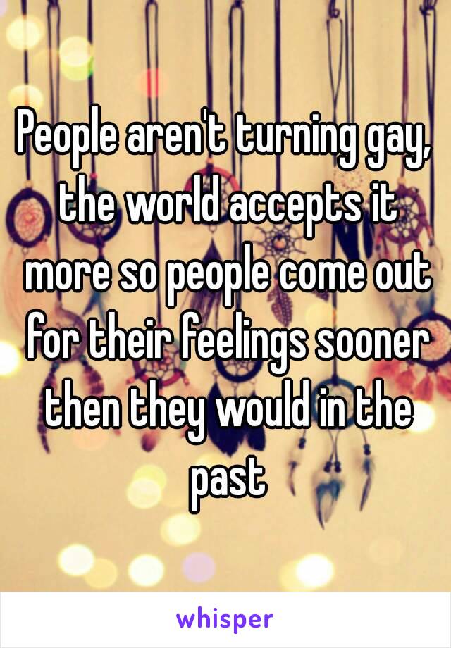 People aren't turning gay, the world accepts it more so people come out for their feelings sooner then they would in the past