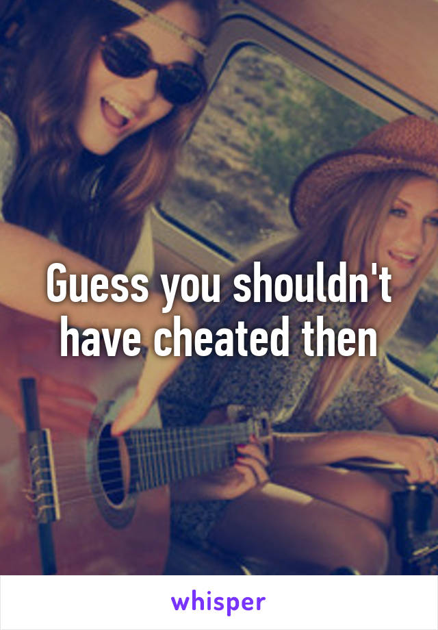 Guess you shouldn't have cheated then