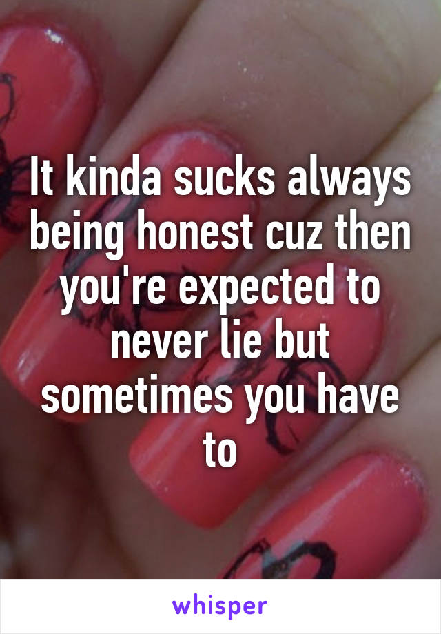 It kinda sucks always being honest cuz then you're expected to never lie but sometimes you have to