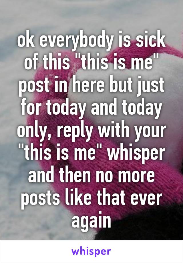 ok everybody is sick of this "this is me" post in here but just for today and today only, reply with your "this is me" whisper and then no more posts like that ever again