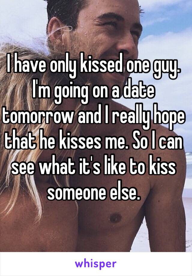 I have only kissed one guy. I'm going on a date tomorrow and I really hope that he kisses me. So I can see what it's like to kiss someone else.