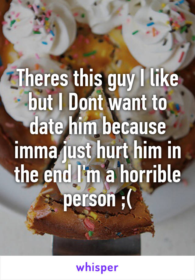 Theres this guy I like but I Dont want to date him because imma just hurt him in the end I'm a horrible person ;(