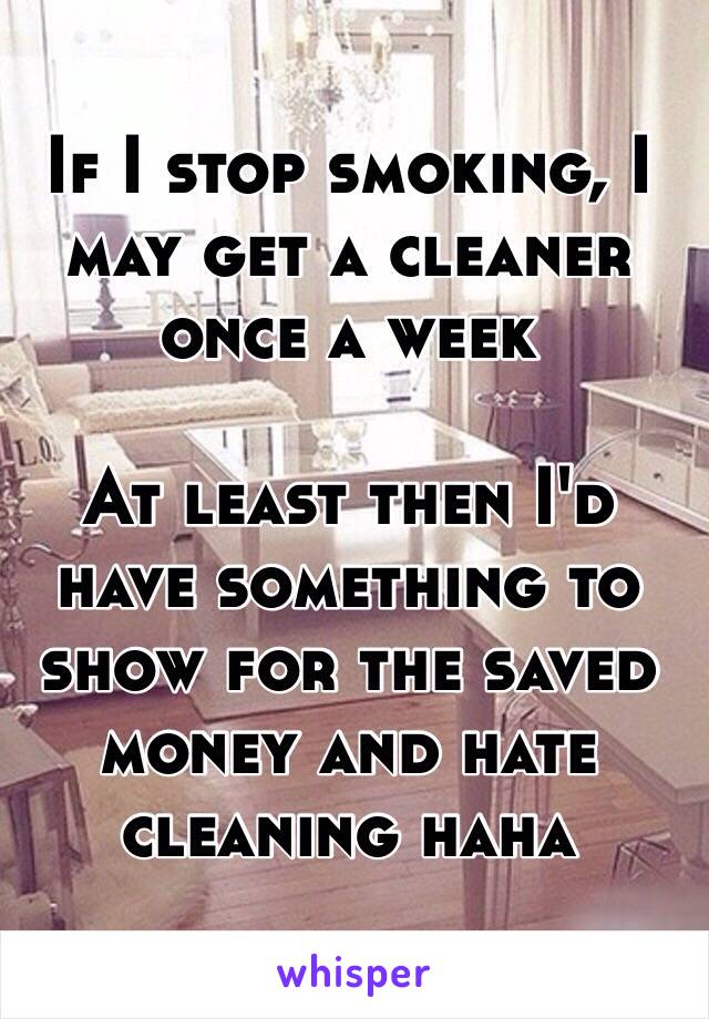 If I stop smoking, I may get a cleaner once a week

At least then I'd have something to show for the saved money and hate cleaning haha