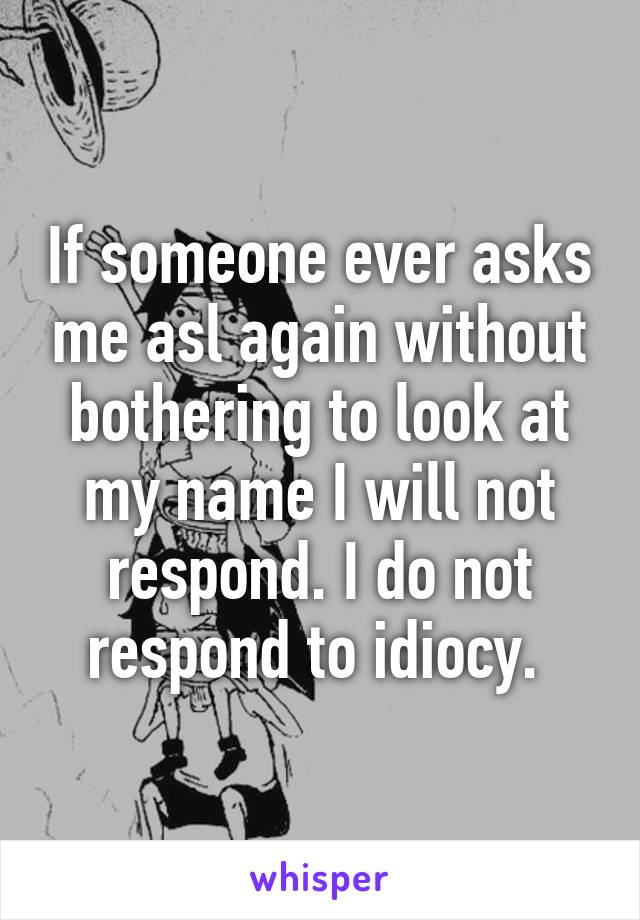 If someone ever asks me asl again without bothering to look at my name I will not respond. I do not respond to idiocy. 