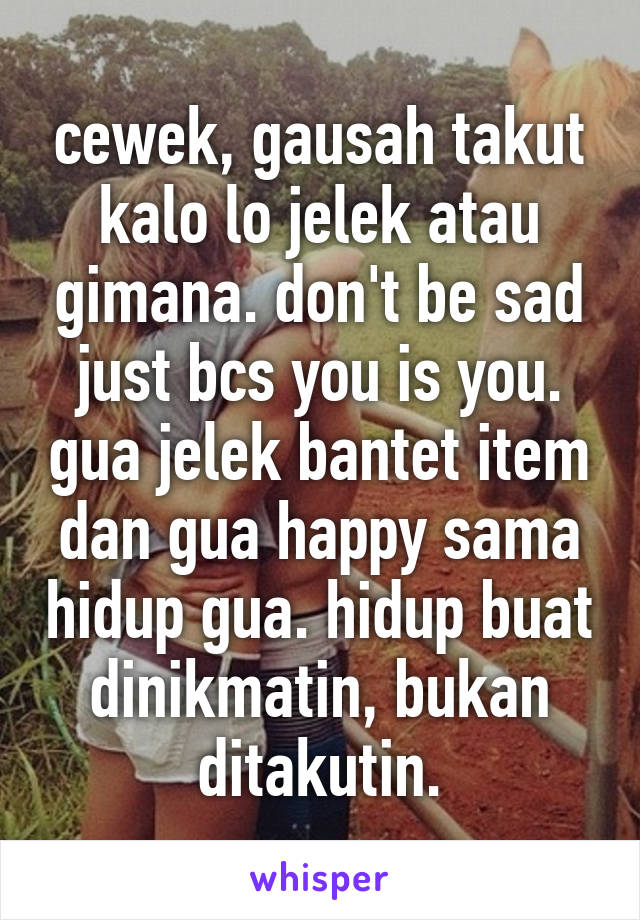 cewek, gausah takut kalo lo jelek atau gimana. don't be sad just bcs you is you. gua jelek bantet item dan gua happy sama hidup gua. hidup buat dinikmatin, bukan ditakutin.