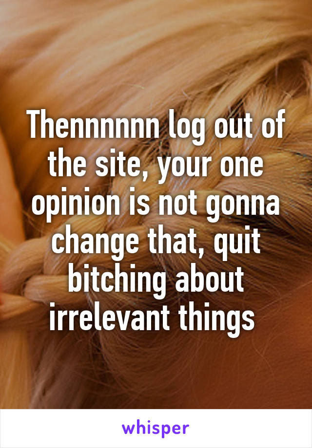 Thennnnnn log out of the site, your one opinion is not gonna change that, quit bitching about irrelevant things 