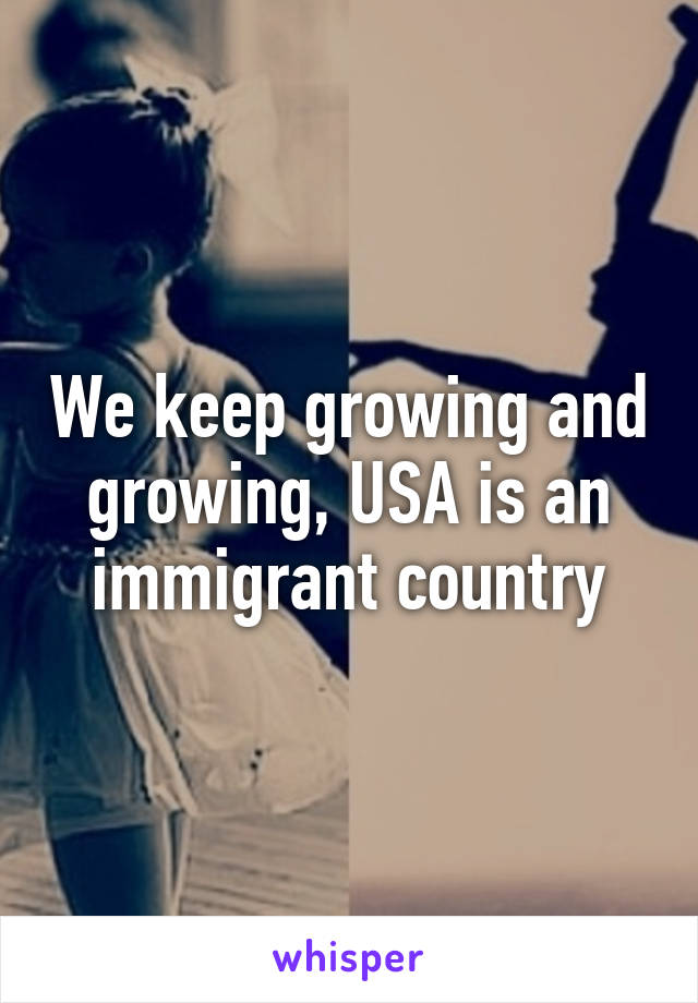 We keep growing and growing, USA is an immigrant country